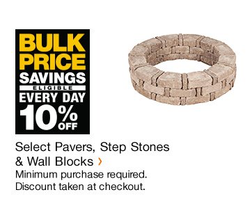 BULK PRICE SAVINGS ELIGIBLE EVERY DAY 10% OFF SELECT PAVERS, STEP STONES & WALL BLOCKS MINIMUM PURCHASE REQUIRED. DISCOUNT TAKEN AT CHECKOUT.