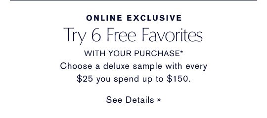 ONLINE EXCLUSIVE Try 6 Free Favorites WITH YOUR PURCHASE* Choose a deluxe sample with every $25 you spend up to $150. SEE DETAILS »