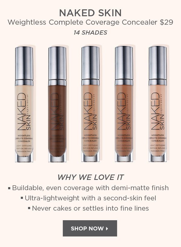 NAKED SKIN - Weightless Complete Coverage Concealer $29 - 14 SHADES - WHY WE LOVE IT • Buildable, even coverage with demi-matte finish • Ultra-lightweight with a second-skin feel • Never cakes or settles into fine lines - SHOP NOW >