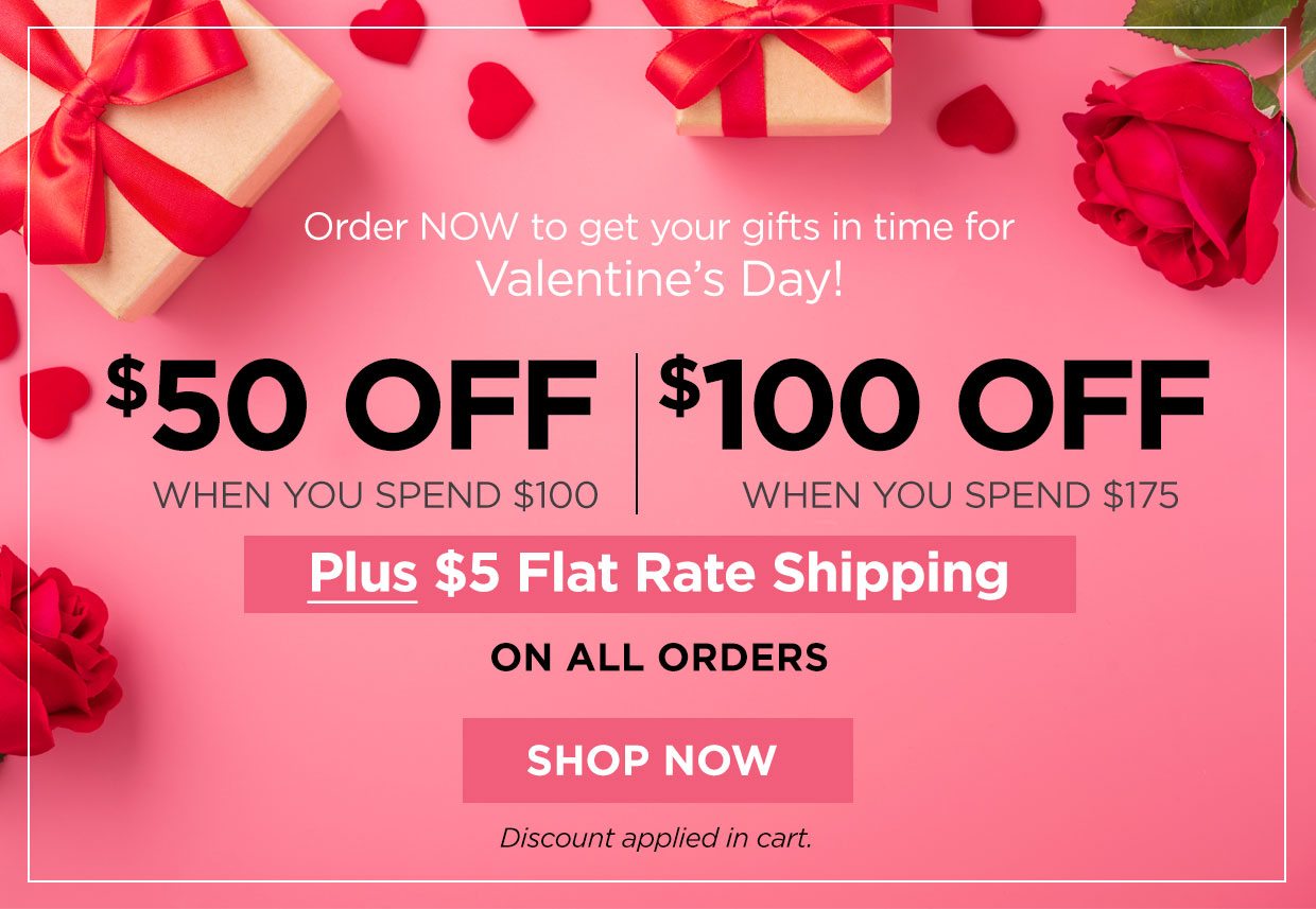 Order NOW to get your gifts in time for Valentine's Day. $50 off when you spend $100 or $100 off when you spend $175 Plus $5 Flat Rate Shipping on all orders. Shop Now button. Discount applied in cart.