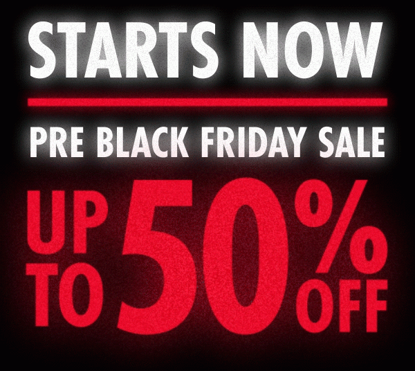 STARTS NOW UP TO 50% OFF PRE BLACK FRIDAY SALE