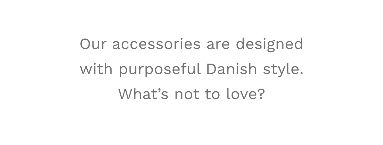 Our accessories are designed with purposeful Danish style. What’s not to love?