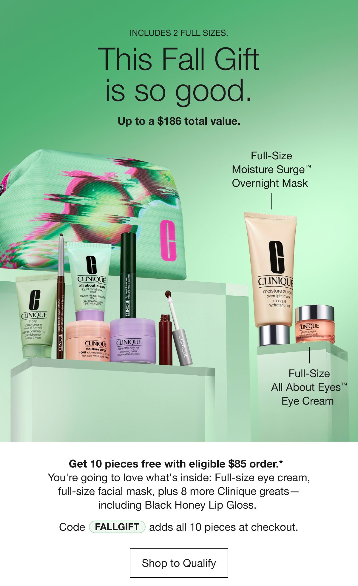 INCLUDES 2 FULL SIZES. | This Fall Gift is so good. | Up to a $186 total value. | Full-Size Moisture Surge™ Overnight Mask | Full-Size All About Eyes™ Eye Cream | Get 10 pieces free with eligible $85 order.*  You're going to love what's inside: Full-size eye cream, full-size facial mask, plus 8 more Clinique greats — including Black Honey Lip Gloss. | Code FALLGIFT adds all 10 pieces at checkout. | Shop to Qualify