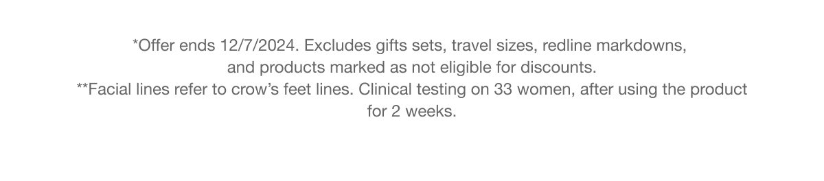 *Offer ends 12/7/2024. Excludes gifts sets, travel sizes, redline markdowns, and products marked as not eligible for discounts. **Facial lines refer to crow’s feet lines. Clinical testing on 33 women, after using the product for 2 weeks.