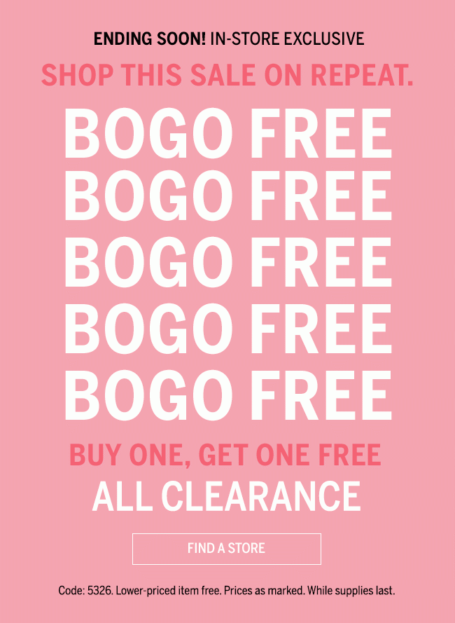 ENDING SOON! IN_STORE EXCLUSIVE SHOP THIS SALE ON REPEAT. BOGO FREE BOGO FREE BOGO FREE BUY ONE, GET ONE FREE ALL CLEARANCE. Code: 5326. Lower-priced item free. Prices as marked. Whiles supplies last.