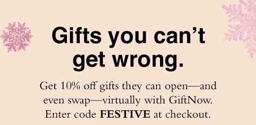 Gifts you can't get wrong. Get 10% off gifts they can open - and even swap - virtually with GiftNow. Enter code FESTIVE at checkout.