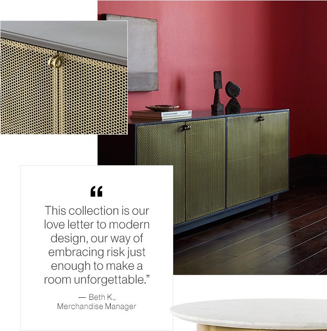 This collection is our love letter to modern design, our way of embracing risk just enough to make a room unforgettable.” 
