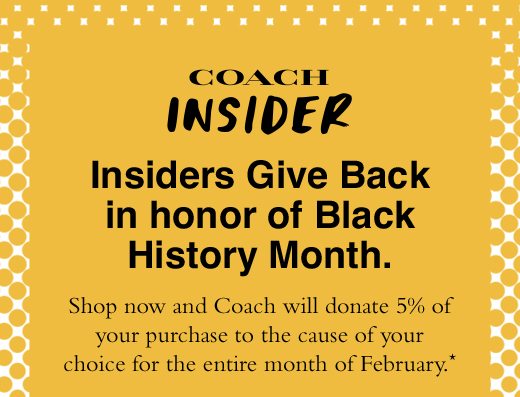 Insiders Give Back in honor of Black History Month. Shop now and Coach will donate 5% of your purchase to the cause of your choice for the entire month of February.*