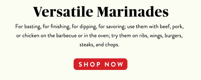 Versatile Marinades For basting, for finishing, for dipping, for savoring; use them with beef, pork, or chicken on the barbecue or in the oven; try them on ribs, wings, burgers, steaks, and chops. SHOP NOW