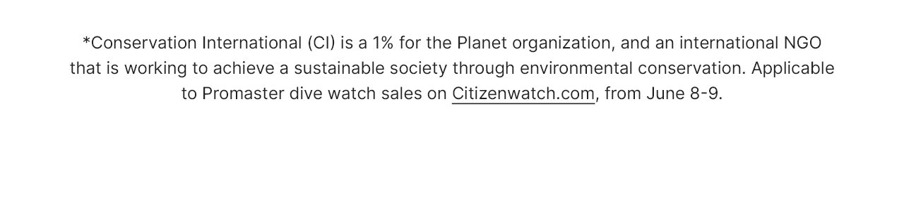 *Conservation International (CI) is a 1% for the Planet organization, and an international NGOthat is working to achieve a sustainable society through environmental conservation. Applicable to Promaster dive watch sales on Citizenwatch.com, from June 8-9.