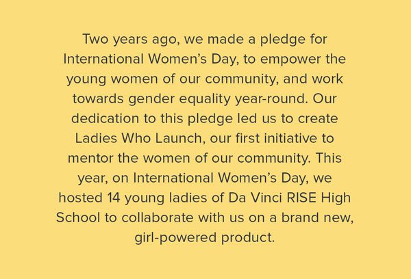 Two years ago, we made a pledge for International Women’s Day, to empower the young women of our community, and work towards gender equality year-round. Our dedication to this pledge led us to create Ladies Who Launch, our first initiative to mentor the women of our community. This year, on International Women’s Day, we hosted 14 young ladies of Da Vinci RISE High School to collaborate with us on a brand new, girl-powered product.