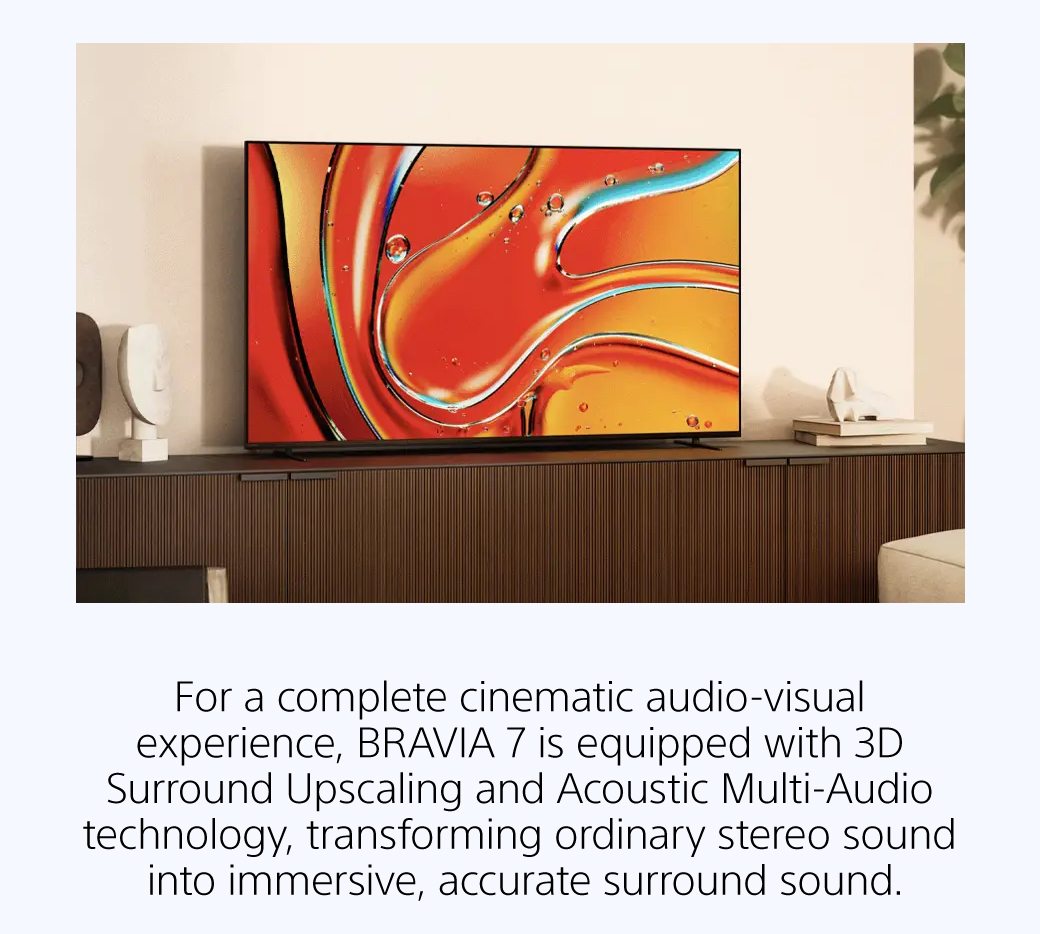 For a complete cinematic audio-visual experience, BRAVIA 7 is equipped with 3D Surround Upscaling and Acoustic Multi-Audio technology, transforming ordinary stereo sound into immersive, accurate surround sound.