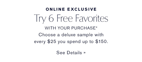 ONLINE EXCLUSIVE Try 6 Free Favorites WITH YOUR PURCHASE* Choose a deluxe sample with every $25 you spend up to $150. SEE DETAILS