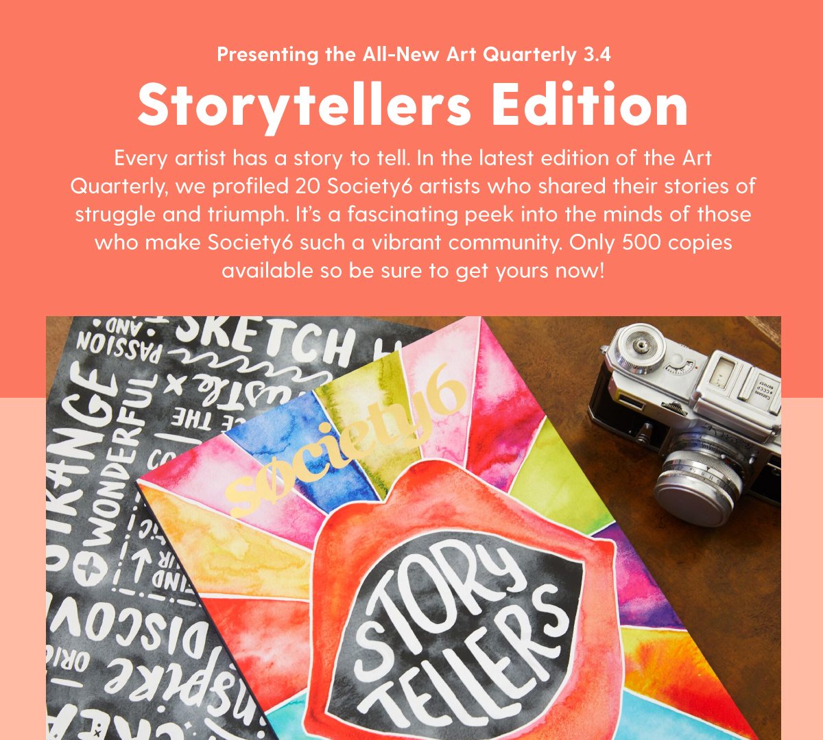 Presenting the All-New Art Quarterly 3.4: Storytellers Edition Every artist has a story to tell. In the latest edition of the Art Quarterly, we profiled 20 Society6 artists who shared their stories of struggle and triumph. It’s a fascinating peek into the minds of those who make Society6 such a vibrant community. Only 500 copies available so be sure to get yours now!