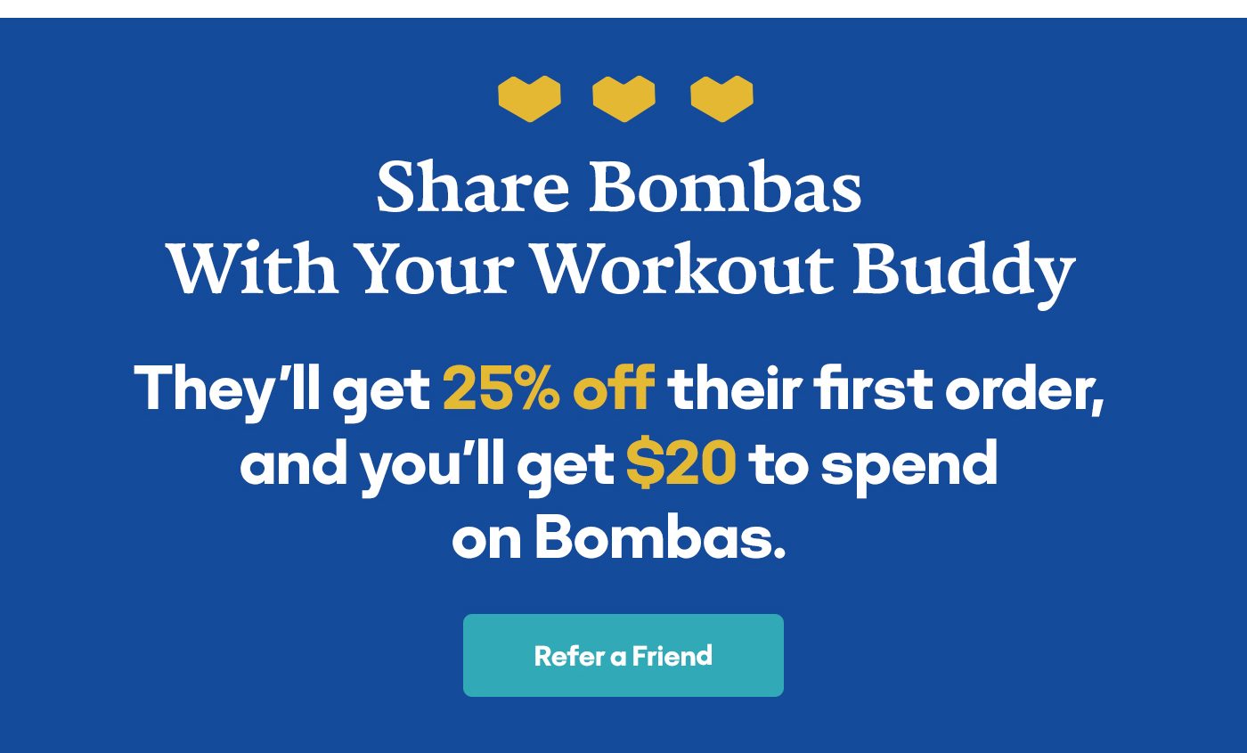 Share Bombas With Your Workout Buddy They'll get 25% off their first order, and you'll get $20 to spend on Bombas. Refer a Friend