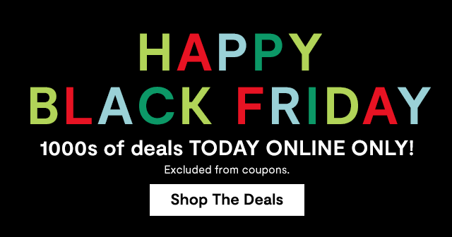 Happy Black Friday. 1000s of deals TODAY ONLINE ONLY! Excluded from coupons. Shop the Deals