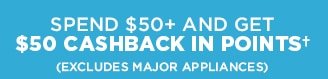 SPEND $50+ AND GET $50 CASHBACK IN POINTS† (EXCLUDES MAJOR APPLIANCES)