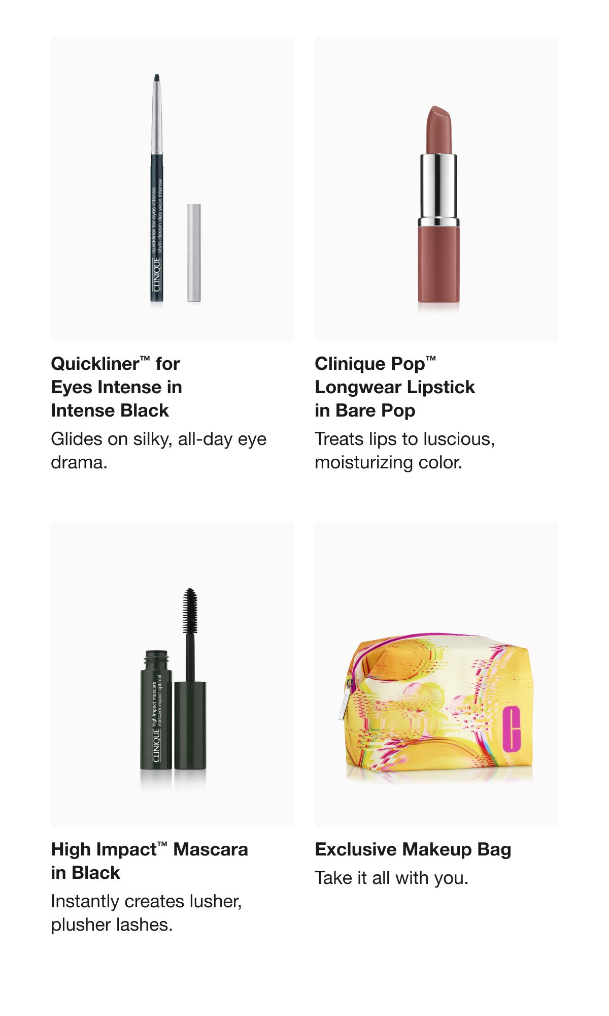 Quickliner™ for Eyes Intense in Intense Black | Glides on silky, all-day eye drama. | Clinique Pop™ Longwear Lipstick in Bare Pop | Treats lips to luscious, moisturizing color. | High Impact™ Mascara in Black | Instantly creates lusher, plusher lashes. | Exclusive Makeup Bag | Take it all with you. 