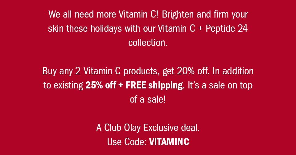 We all need more Vitamin C! Brighten and firm your skin for the holidays with our Vitamin C + Peptide 24 collection. Buy any 2 Vitamin C products, get 20% off. In addition to existing 25% off + FREE shipping. It’s a sale on top of a sale! A Club Olay Exclusive deal. Use Code: VITAMINC