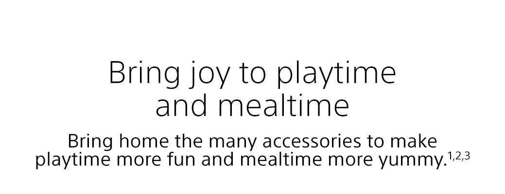 Bring joy to playtime and mealtime | Bring home the many accessories to make playtime more fun and mealtime more yummy.1,2,3