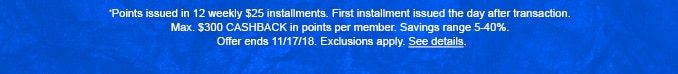 *Points issued in 12 weekly $25 installments. First installment issued the day after transaction. Max. $300 CASHBACK in points per member. Savings range 5-40%. Offer ends 11/17/18. Exclusions apply. See details.