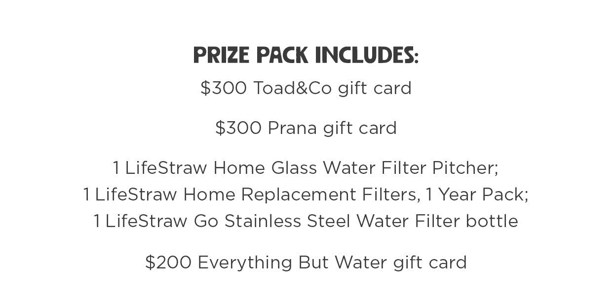 Prize pack includes: $300 Toad&Co gift card. $300 Prana gift card. 1 LifeStraw Home Glass Water Filter Pitcher; 1 LifeStraw Home Replacement Filters, 1 Year Pack; 1 LifeStraw Go Stainless Steel Water Filter bottle. $200 Everything But Water gift card.
