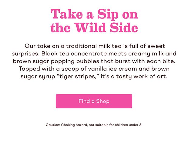 Take a Sip on the Wild Side. Our take on a traditional milk tea is full of sweet surprises. Black tea concentrate meets creamy milk and brown sugar popping bubbles that burst with each bite. Topped with a scoop of vanilla ice cream and brown sugar syrup 'tiger stripes,'' it's a tasty work of art.