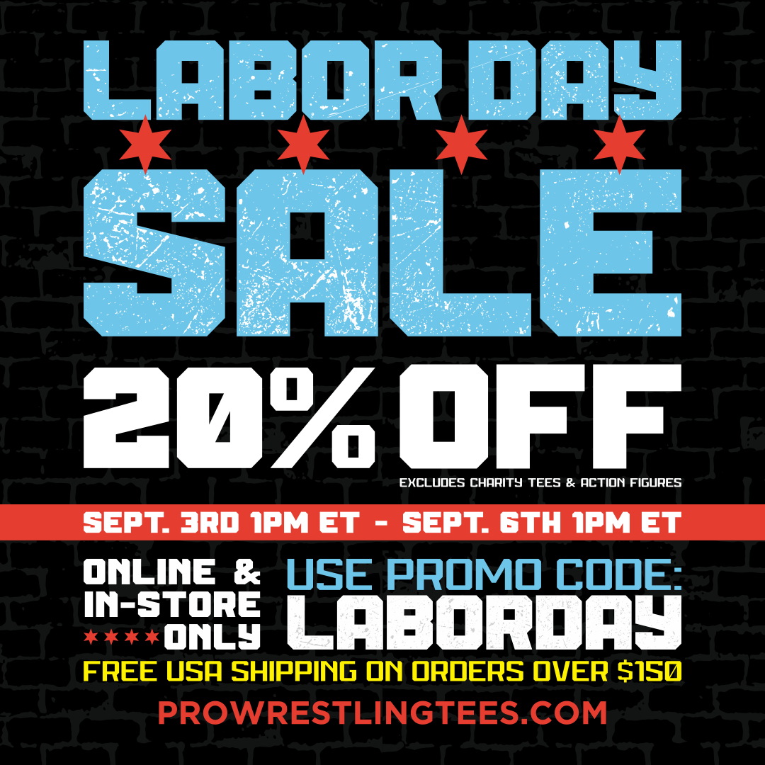 LABOR DAY SALE | 20% Off (excludes Charity Tees & Action Figures) | SEPT. 3RD 1PM ET - SEPT. 6th 1PM ET | ONLINE & IN-STORE ONLY | USE PROMO CODE: LABORDAY | PROWRESTLINGTEES.COM