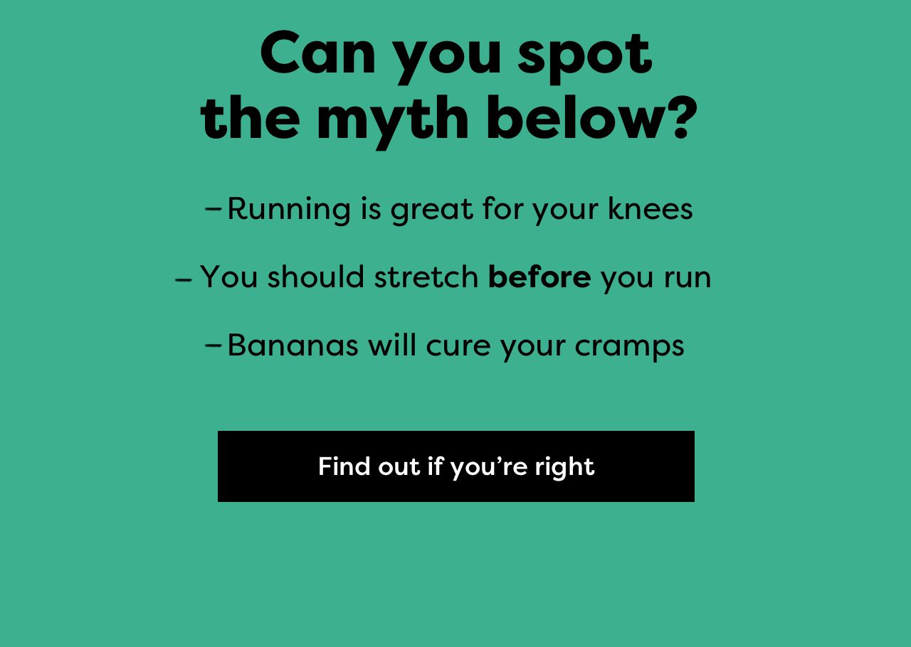 Can you spot the myth below? | - Running is great for your knees | - You should stretch before you run | -Bananas will cure your cramps | Find out if you're right