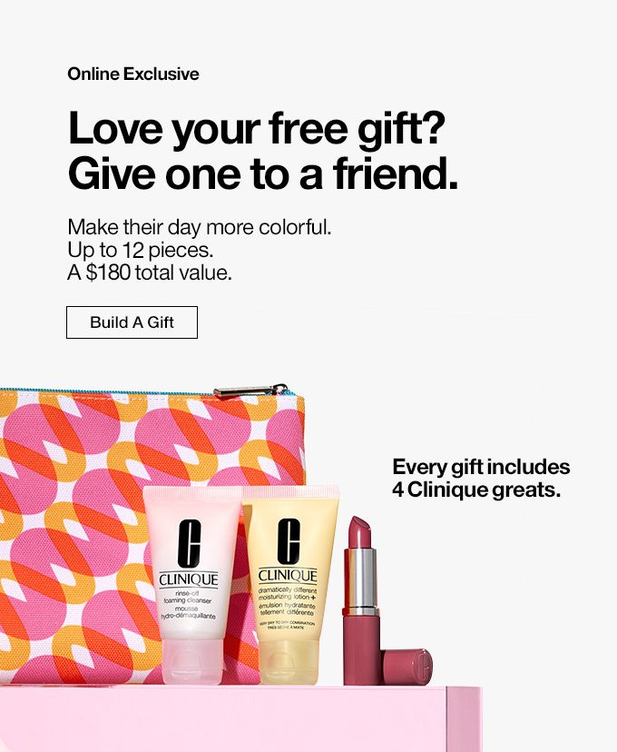 Online Exclusive Love your free gift? Give one to a friend. Make their day more colorful. Up to 11 pieces. A $135 total value. Build A Gift. Every gift includes 4 Clinique greats.