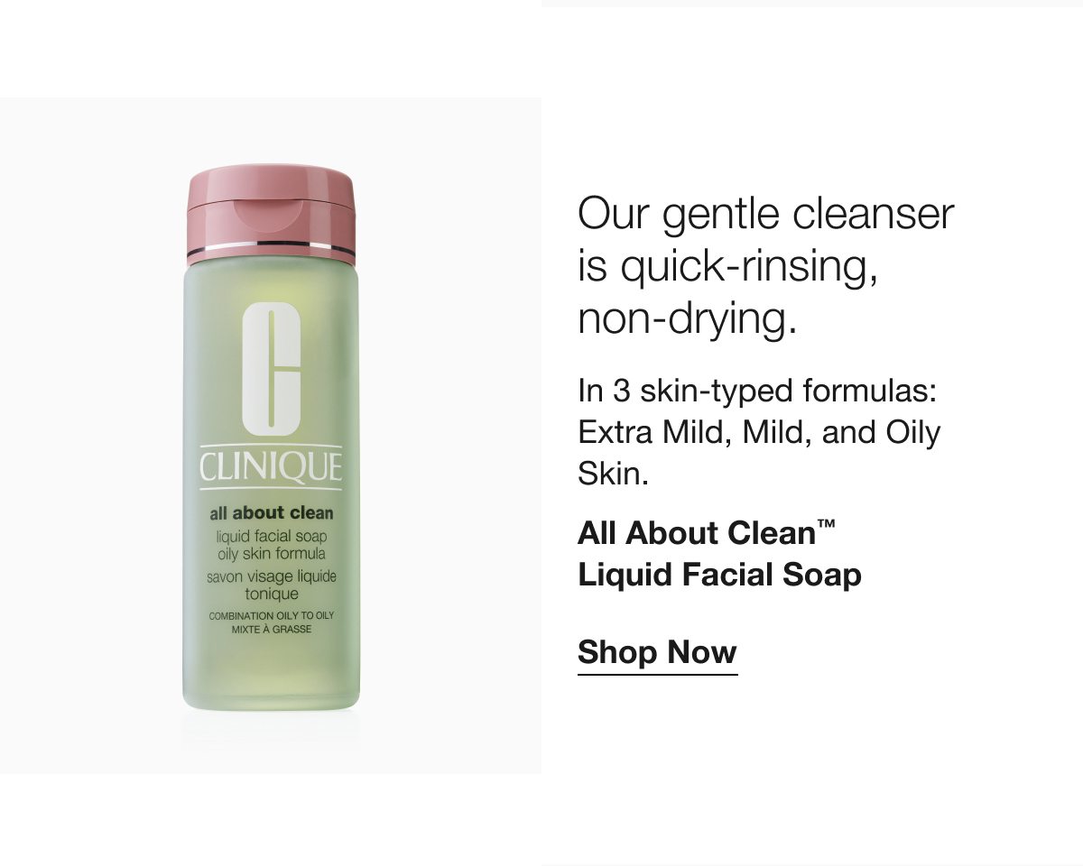 Our gentle cleanser is quick-rinsing, non-drying. In 3 skin-typed formulas: Extra Mild, Mild, and Oily Skin. All About Clean™ Liquid Facial Soap Shop Now