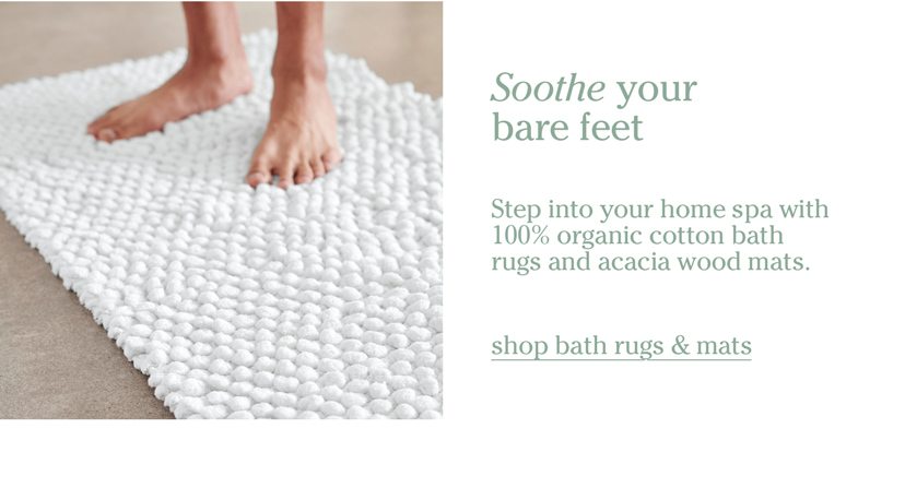 Soothe your bare feet. Step into your home spa with 100% organic cotton bath rugs and acacia wood mats. shop bath rugs & mats