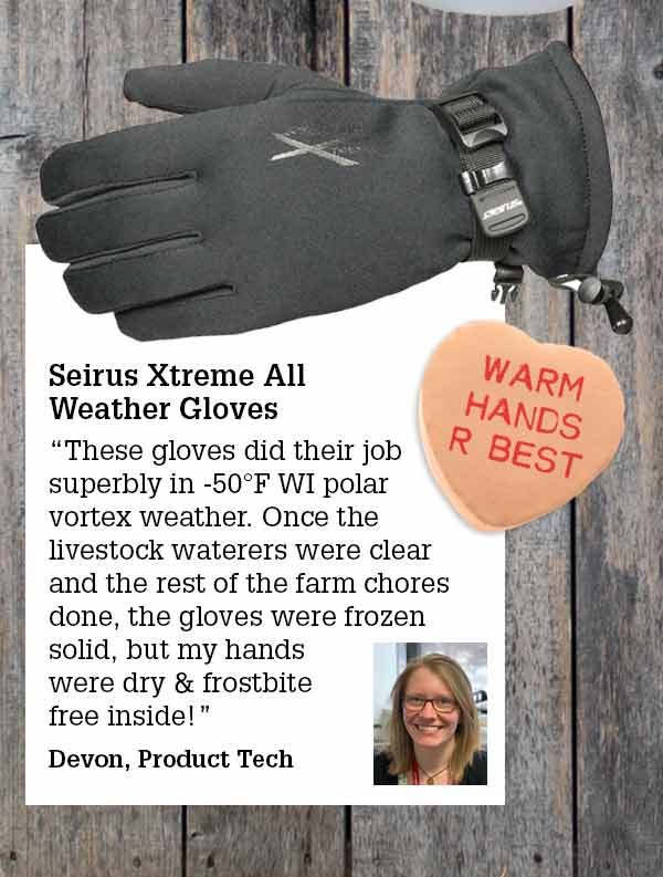 Seirus Xtreme Weather Gloves These gloves did their job superbly in -50°F WI polar vortex weather. Once the livestock waterers were clear and the rest of the farm chores done, the gloves were frozen solid, but my hands were dry & frostbite free inside!