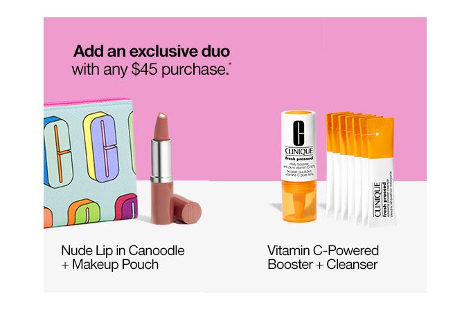 Add an exclusive duo with any $45 purchase.* Nude Lip in Canoodle + Makeup Pouch or Vitamin C-Powered Booster + Cleanser