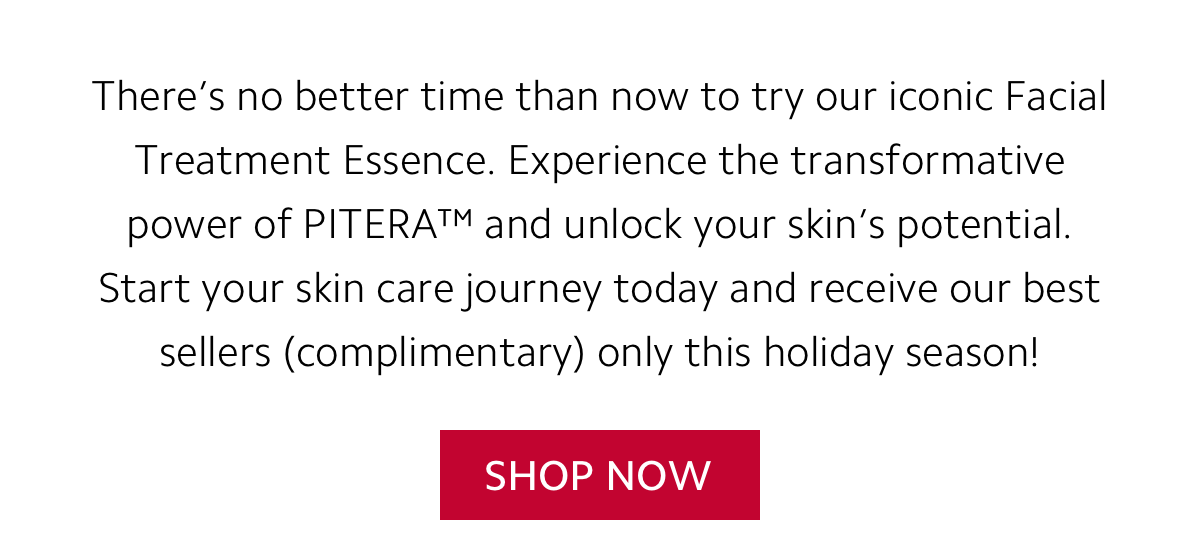 There’s no better time than now to try our iconic Facial Treatment Essence. Experience the transformative power of PITERA™ and unlock your skin’s potential. Start your skin care journey today and receive our best sellers complimentary only this holiday season! - SHOP NOW