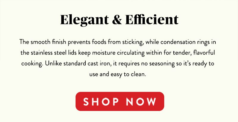 Elegant & Efficient The smooth finish prevents foods from sticking, while condensation rings in the stainless steel lids keep moisture circulating within for tender, flavorful cooking. Unlike standard cast iron, it requires no seasoning so it's ready to use and easy to clean. SHOP NOW