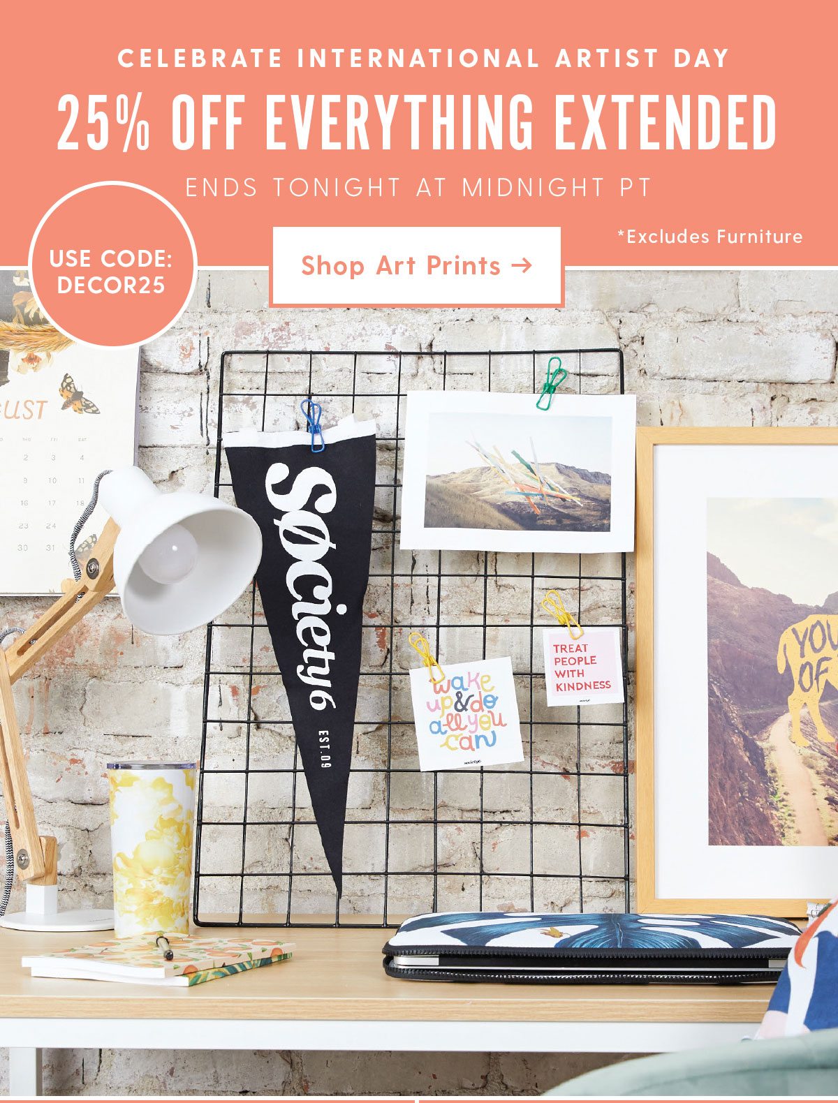 CELEBRATE INTERNATIONAL ARTIST DAY 25% OFF EVERYTHING EXTENDED ENDS TONIGHT AT MIDNIGHT PT USE CODE DECOR25 Shop Art Prints >