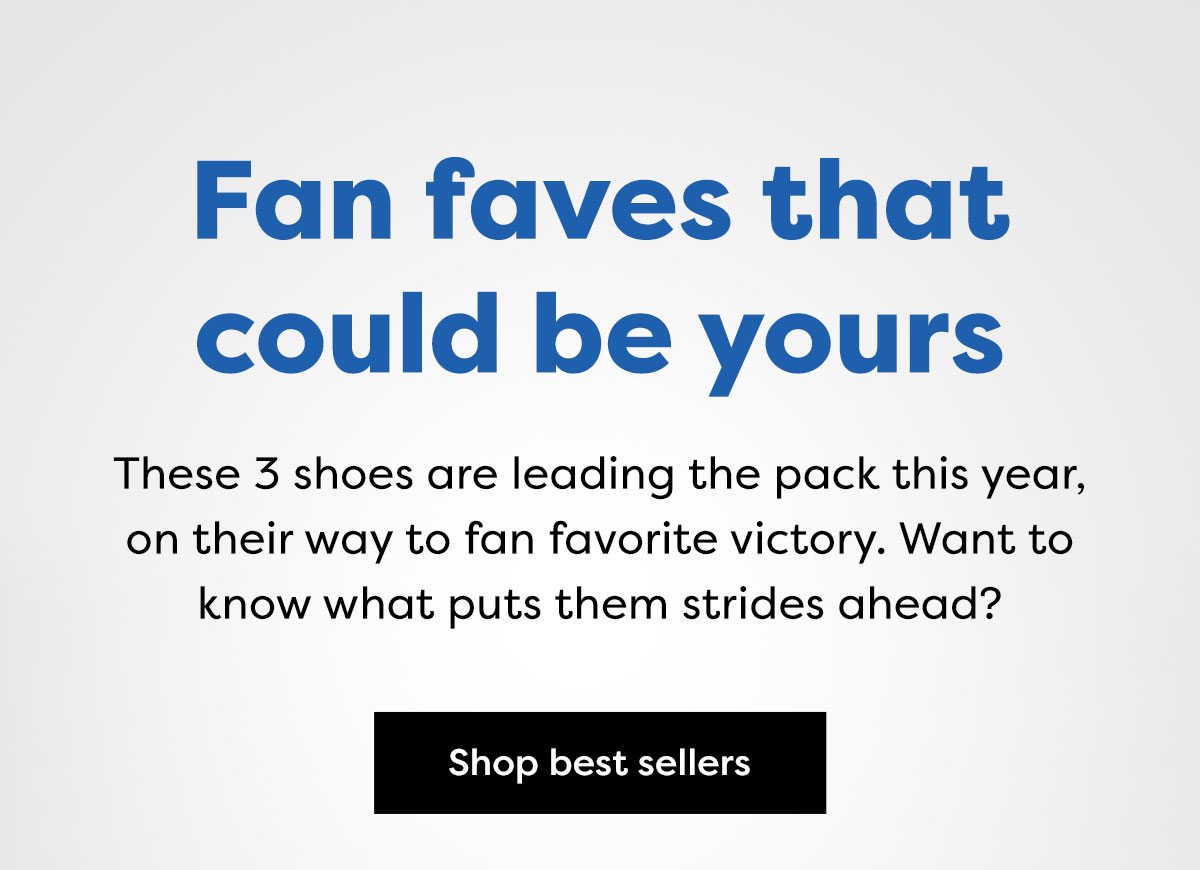 Fan faves that could be yours - These 3 shoes are leading the pack this year, on their way to fan favorite victory. Want to know what puts them strides ahead? | Shop best sellers