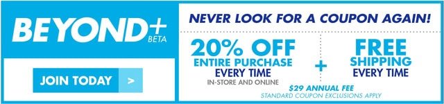 Beyond + beta Join today Never look for a coupon again! 20% off entire purchase every time in-store and online + free shipping every time $29 Annual fee STANDARD COUPON EXCLUSIONS APPLY