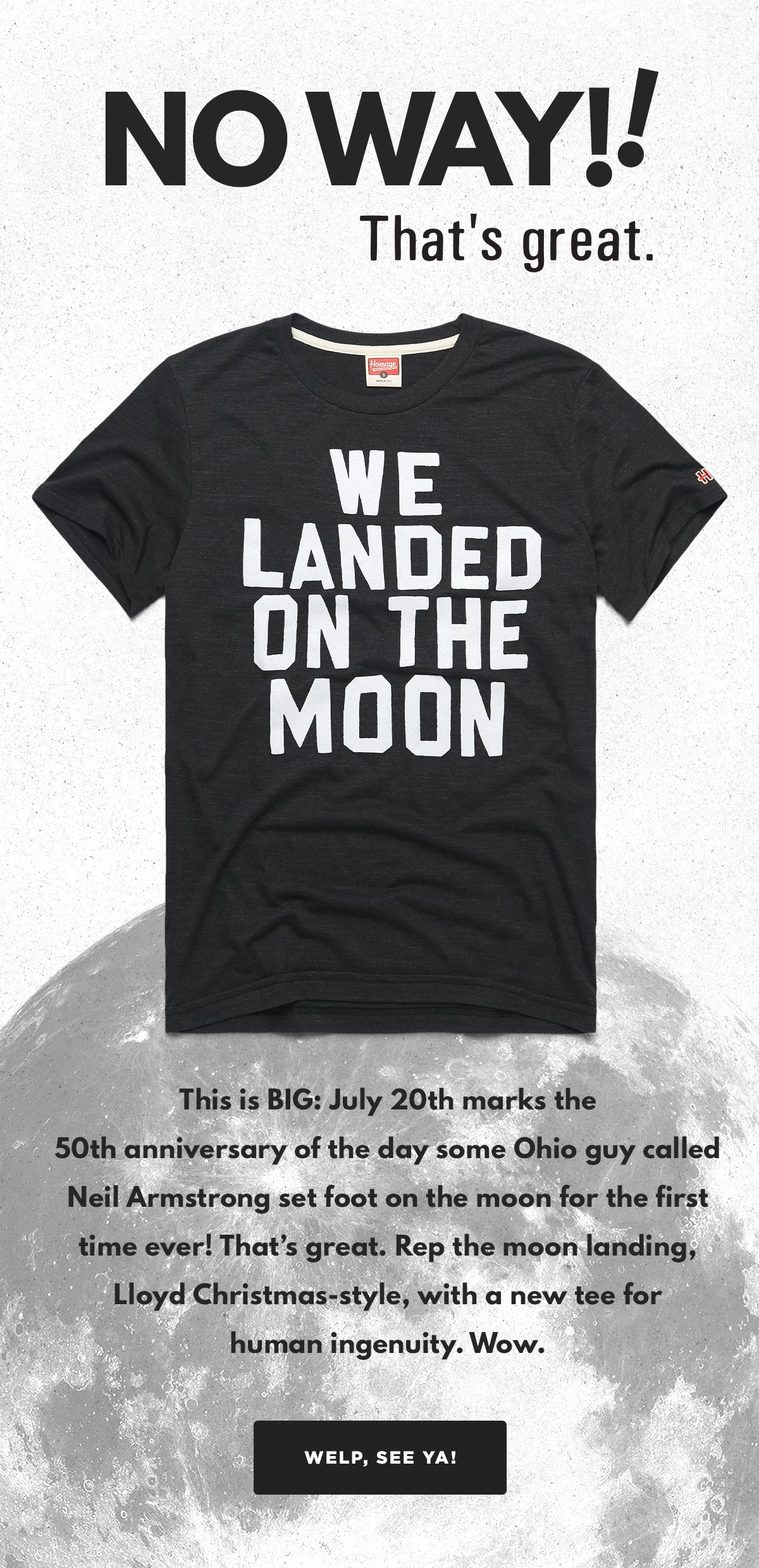This is BIG: July 20th marks the 50th anniversary of the day some Ohio guy called Neil Armstrong set foot on the moon for the first time ever! That’s great. Rep the moon landing, Lloyd Christmas-style, with a new tee for human ingenuity. Wow.