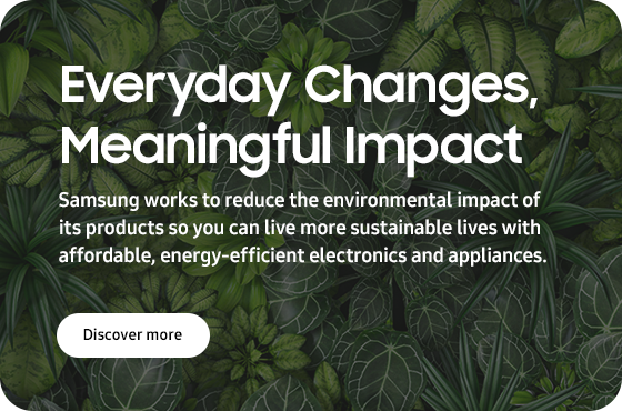 Everyday Changes, Meaningful Impact Samsung works to reduce the environmental impact of its products so you can live more sustainable lives with affordable, energy-efficient electronics and applicances. DISCOVER MORE