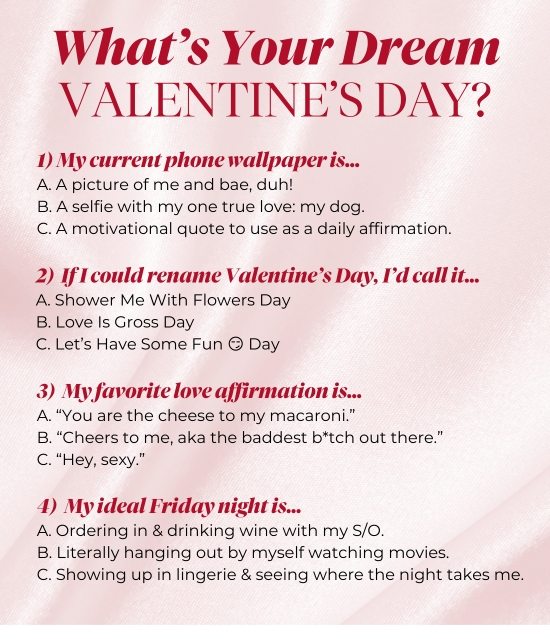 What’s Your Dream Valentine’s Day? 1) My current phone wallpaper is… 2) If I could rename Valentine’s Day, I’d call it… 3) My favorite love affirmation is… 4) My ideal Friday night is…