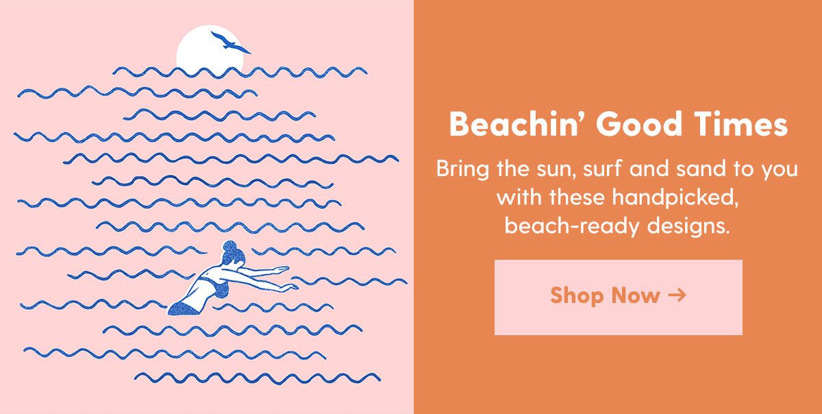 Beachin' Good Times Copy: Bring the sun, surf and sand to you with these handpicked, beach-ready designs. > 