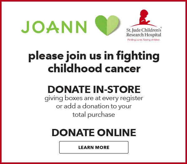 JOANN is partnering with St. Jude Childrens Research Hospital. Donation help ensure that no family recieves a bill for treatment. travel, housing or food. LEARN MORE.