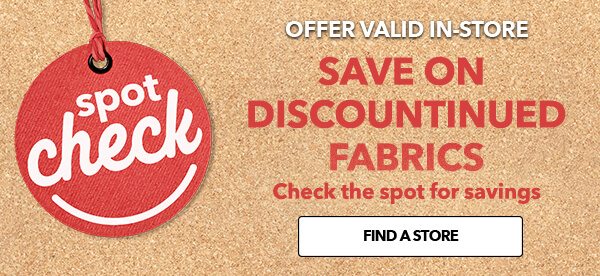 Offer valid in-store. Spot Check. Save on discontinued fabrics. Check the spto for savings. FIND A STORE.