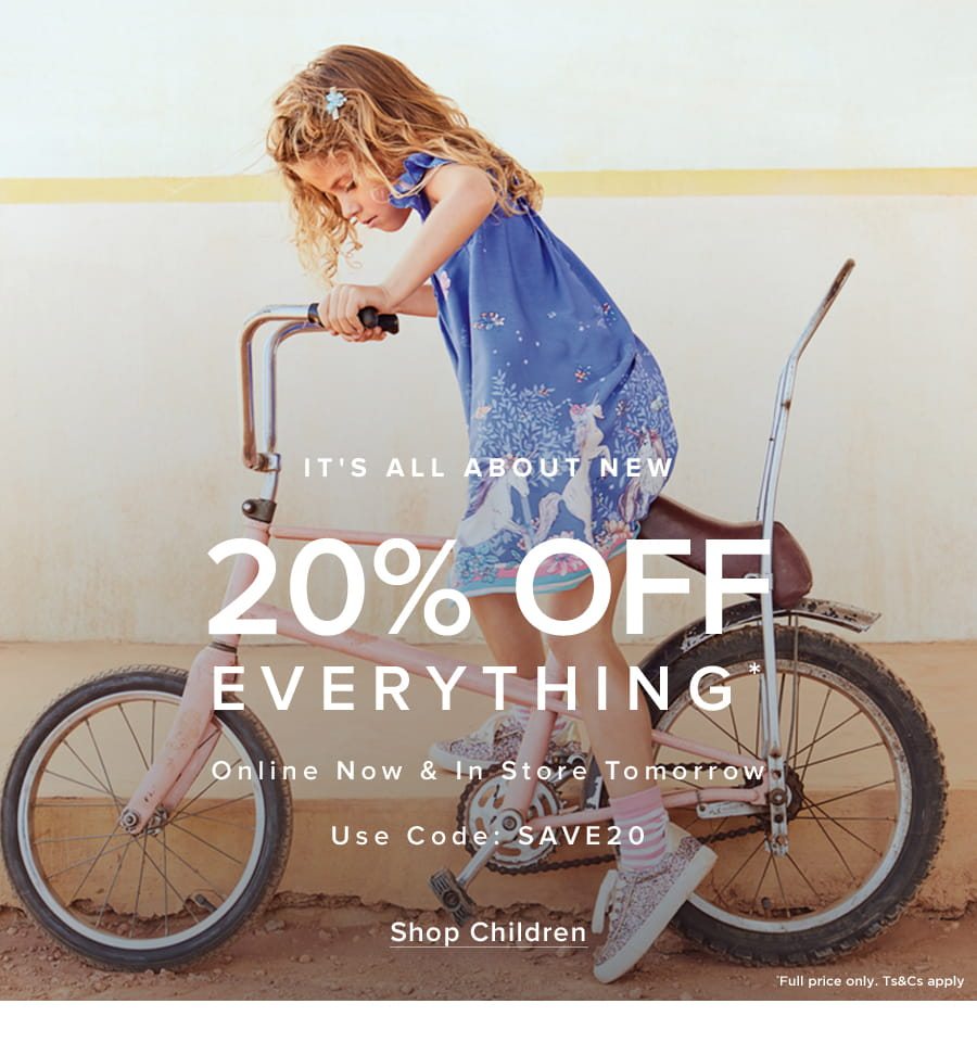 SIt’s All About New 20% Off Everything* Online Now & In Store Tomorrow Use Code: SAVE20*Full price only. Ts&Cs apply.Shop Children