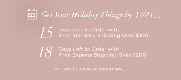 Get Your Holiday Things by 12/24... 15 Days Left to Order with Free Standard Shipping Over $100 18 Days Left to Order with Free Express Shipping Over $200 U.S. ONLY, EXCLUDING ALASKA & HAWAII.