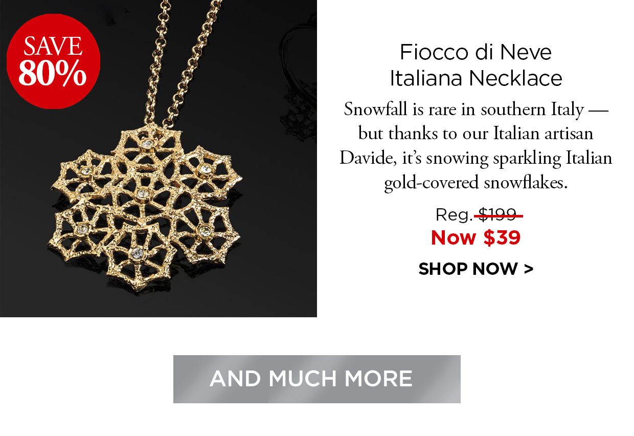 Save 80%. Fiocco di Neve Italiana Necklace. Snowfall is rare in southern Italy but thanks to our Italian artisan Davide, it's snowing sparkling Italian gold-covered snowflakes. Reg. $199, Now $39. SHOP NOW. And Much More button.