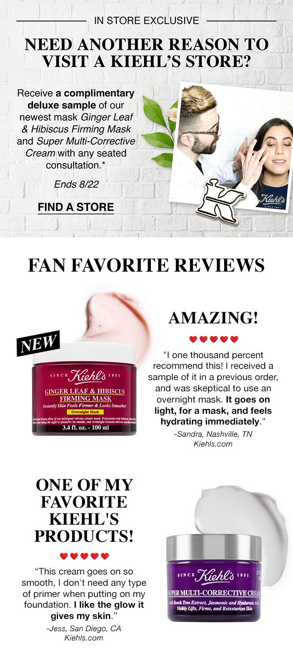 IN STORE EXCLUSIVE - NEED ANOTHER REASON TO VISIT A KIEHL'S STORE? - Receive a complimentary deluxe sample of our newest mask Ginger Leaf & Hibiscus Firming Mask and Super Multi-Corrective Cream with any seated consultation.* - Ends 8/22 - FIND A STORE - FAN FAVORITE REVIEWS - AMAZING! - "I one thousand percent recommend this! I received a sample of it in a previous order, and was skeptical to use an overnight mask. It goes on light, for a mask, and feels hydrating immediately." - -Sandra, Nashville, TN - Kiehls.com - ONE OF MY FAVORITE KIEHL'S PRODUCTS! - "This cream goes on so smooth, I don't need any type of primer when putting on my foundation. I like the glow it gives my skin." - Jess, San Diego, CA - Kiehls.com