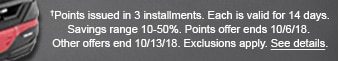 †Points issued in 3 installments. Each is valid for 14 days. Savings range 10-50%. Points offer ends 10/36/18. Other offers end 10/13/18. Exclusions apply. See details.